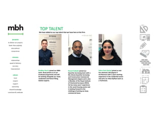 Bradley Harris joined our MBH
team. Brad joined us on our
Graduate programme and will
be working alongside our retail,
residential and Petrol Filling
Station experts.
Zahra Zare-Kamel joined us and
has attained a BA degree in
Architecture with 2 years working
experience in the residential sector
and joins our West Byfleet team as
a Technician.
Russel Kabade joined our
Quantity Surveying team with a
BSc (Hons) Quantity Surveying
and Construction Commercial
Management degree and is also
a Member of the Royal Institute
of Chartered Surveyors (RICS).
He has many years’ experience
in the social housing sector and
is looking forward to the
challenge of joining our busy
commercial team.
TOP TALENT
We have added to our top talent that we have here at the firm.
 