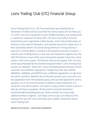 Lions Trading Club (LTC) Financial Group
Lions Trading Club A.K.A. LTC Financial Group was established on
December of 2016 and has launched the online aspect of it on February
27, 2017, and since has grown to over 30,000 members and started with
a statement capital of 4 million USD. LTC has a main office in Zurich
Switzerland and is registered in Manchester, and in the United states of
America in the state of Delaware, and recently acquired a crypto farm in
Novi Sad Serbia where LTC will be doing Ethereum mining and has a
total of 1.5 million dollar's invested in the project by private investors. I
classify Lions Trading Club as a very low-risk investment opportunity The
CEO Phil Steiner is one of the most transparent people I have ever come
across in this online space. Phil Steiner did not just appear from the thin
air he was employed by the Switzerland government. Lions Trading Club
insures our deposits. There are 2 main Facebook groups because certain
countries have different regulations. People from the USA, SOUTH
AMERICA, CANADA, and AFRICA have a different agreement to sign than
the other countries, Now for the verification process you must print out
the agreement from the facebook group and scan the agreement with a
passport, or an ID card with proof of address a bank statement or a
utility bill, only USA residents can submit a copy of their Drivers license if
they do not have a passport. All documents must be emailed to
compliance@lionstradingclub.org. Please contact me if you need
additional help to register. I will leave a link so you can check out the
company for yourself also I will leave some videos I have done about
Lions Trading Club.
Registerfora free account……http://tinyurl.com/ybbmryof
 