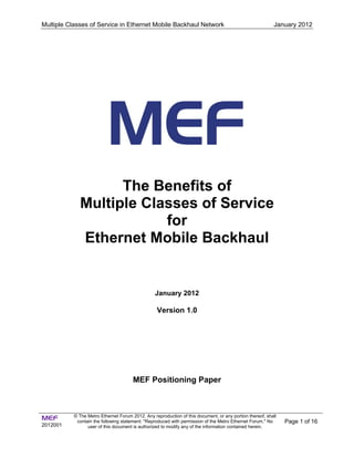 Multiple Classes of Service in Ethernet Mobile Backhaul Network                                           January 2012




                   The Benefits of
             Multiple Classes of Service
                         for
             Ethernet Mobile Backhaul


                                                 January 2012

                                                  Version 1.0




                                       MEF Positioning Paper



MEF        © The Metro Ethernet Forum 2012. Any reproduction of this document, or any portion thereof, shall
            contain the following statement: "Reproduced with permission of the Metro Ethernet Forum." No      Page 1 of 16
2012001          user of this document is authorized to modify any of the information contained herein.
 