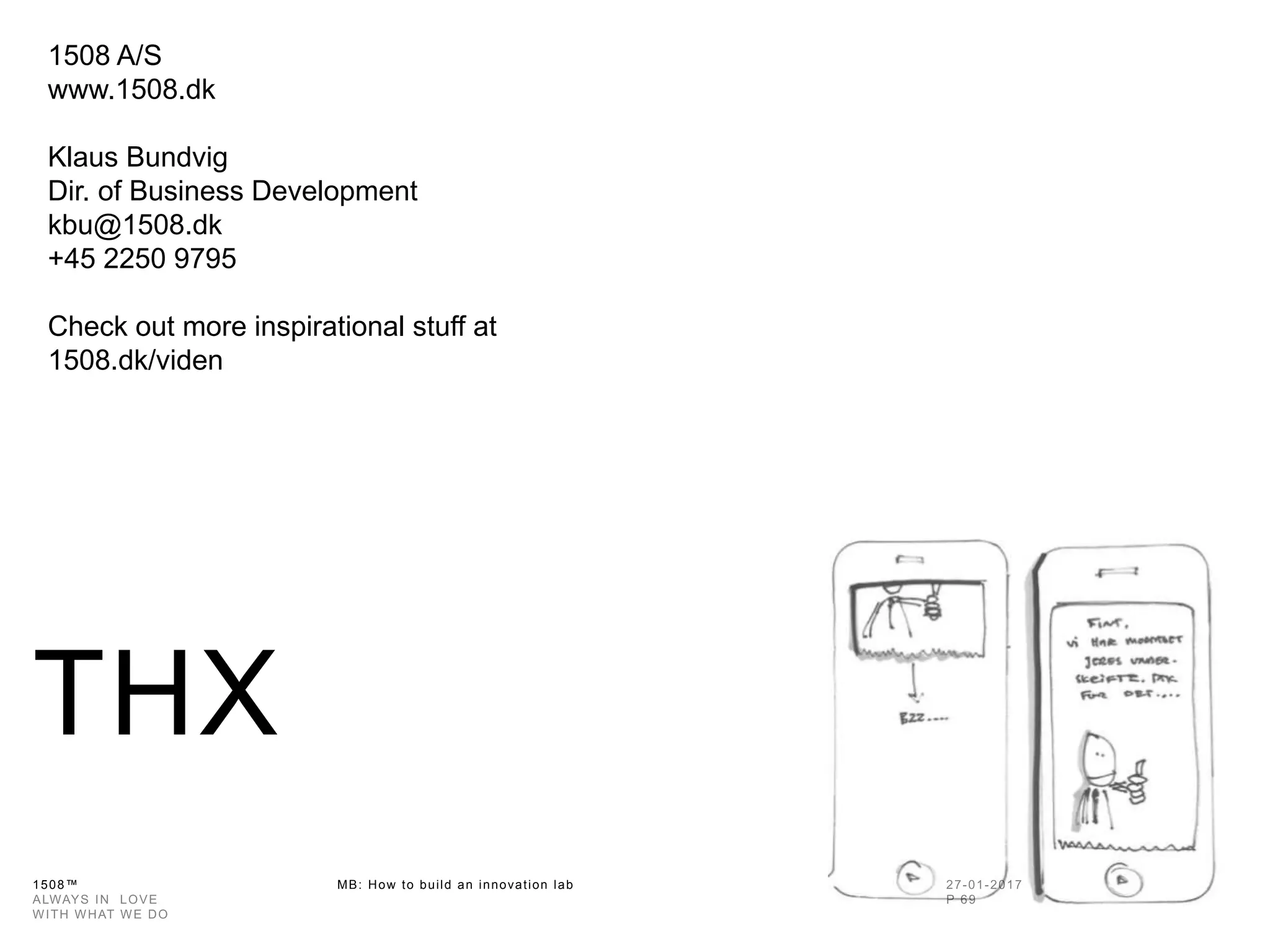 1508™ MB: How to build an innovation
lab
THX
1508 A/S
www.1508.dk
Klaus Bundvig
Dir. of Business Development
kbu@1508.dk
+45 2250 9795
Check out more inspirational stuff at
1508.dk/viden
 
