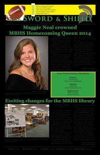 Maggie Neal crowned 
MBHS Homecoming Queen 2014 
Exciting changes for the MBHS library 
2014 Homecoming Attendants 
Seniors 
Cate Harmon 
Emily Owen Mendelsohn 
Juniors 
Adele Bird 
Ellen Coleman Edwards 
Sophomores 
Katherine Brian 
Brooke Holloway 
Please see “Queen” 
Continued on page 24 
Photo courtesy of Image Arts 
Maggie Neal was crowned Mountain Brook High School’s Homecoming 
Queen at today’s pep rally. 
News: 2-5 Features: 6-11 Sports: 14-18 Reviews: 19-21 Editorials: 22-23 
Photo by Thomas Cooney 
This idea board displays future design possibilites that aim to improve the study 
environment at MBHS. 
Today, at the pep rally, senior 
Maggie Neal was crowned MBHS 
Homecoming Queen for 2014-15. 
Maggie can best be described 
as a great friend to everyone. As 
her parents, Beth and Chip Neal, 
note, “Maggie is kind and loyal to 
all. Perhaps because she has moved 
four times, she has learned to make 
friends easily.” 
Maggie’s fellow students in the 
halls of Mountain Brook High 
School know quite well how 
enthusiastic she can be about life 
because she always does her best to 
make sure those around her have 
fun. She appreciates a good joke. 
In fact, she loves Will Ferrell. Her 
mom says, “Maggie loves to laugh, 
the Sword & Shield 
→Homecoming events, page 3 
→Info on iLEARN, page 5 
→New teacher interviews, page 11 
→Coach Cooper retires, page 16 
→Jersey Belle, page 23 
INSIDE 
and she thinks Will Ferrell is so 
funny. She would have a ton of fun 
with him!” 
Her mom adds, “She is both 
fun-loving and funny while also 
being conscientious about school 
work. She does not like to let 
anyone down, including herself.” 
A young woman who values 
spending time with her friends and 
family, Maggie still leaves plenty 
of time for numerous activities. 
Maggie works hard academically 
and puts forth her best efforts in 
the classroom while being involved 
in a variety of clubs within the 
school. 
Vol. XLIX No. 1 Mountain Brook High School September 12, 2014 
Please see “Library” 
Continued on page 3 
By THOMAS COONEY 
Staff Writer 
The MBHS library moves into 
the 21st century with new tech-nology 
and comfortable furniture 
designed for the student. The 
library has lagged behind the rest 
of the school system with updating 
technology, like new updates in the 
Jr. High library. The library staff 
and school board hope to make 
the space a more comfortable and 
efficient learning environment with 
the proposed updates. 
Currently, the PTO is providing 
funds for the updates. Principal 
Amanda Hood says, “Any excess 
funds raised by the PTO this year 
are going to the library update.” 
Because the time frame for the 
update depends on the funds raised 
by the PTO, there is no confirmed 
start date. 
“We are doing this to meet the 
needs of the students,” says librar-ian 
Ms. Annalisa Keuler. “The 
library needs a more flexible space 
with more mobility to be able to 
have multiple classes and to be able 
to accommodate a lot of different 
technology that wasn’t available 
when this library was designed.” 
The library staff also hopes to 
meet students’ needs by adding 
new technology including charging 
stations for phones, new TVs, 
self-checkouts, and new laptops. 
The funds for the new laptops 
become available October 1. The 
added TVs will allow students and 
teachers to display images from the 
 