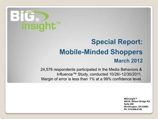 Special Report:
          Mobile-Minded Shoppers
                                          March 2012
24,578 respondents participated in the Media Behaviors &
         Influence™ Study, conducted 10/26/-12/30/2011.
Margin of error is less than 1% at a 99% confidence level.



                                               BIGinsight™
                                               400 W. Wilson Bridge Rd.
                                               Suite 200
                                               Worthington, OH 43085
                                               Ph: 614-846-0146
 