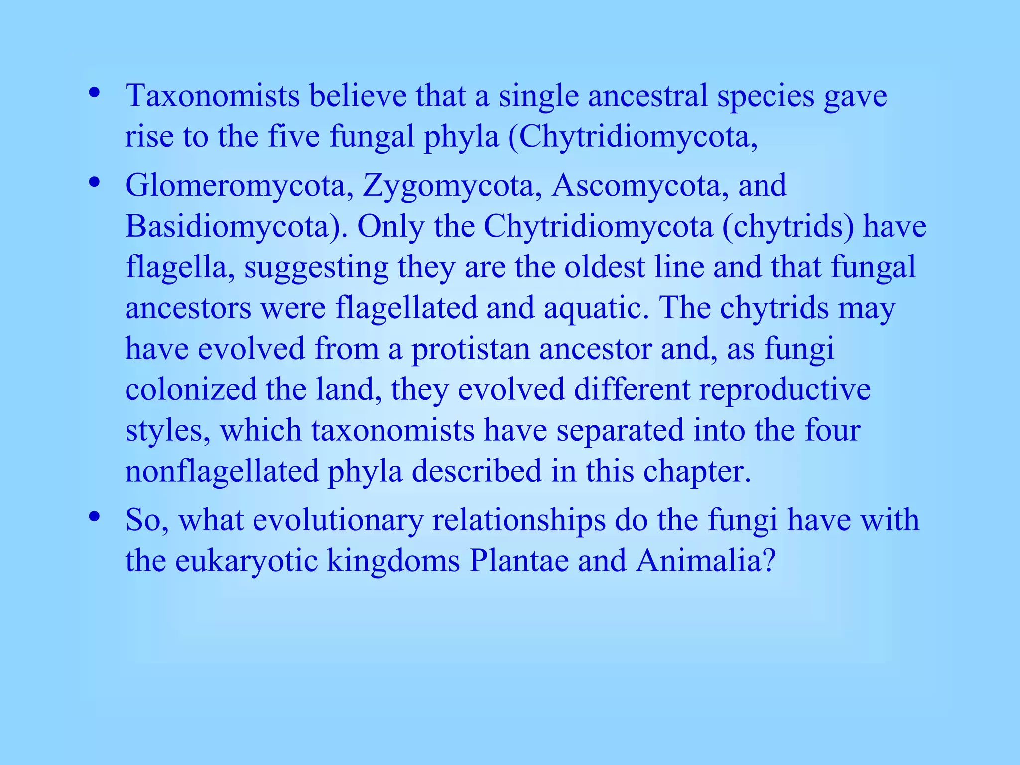 • Taxonomists believe that a single ancestral species gave
rise to the five fungal phyla (Chytridiomycota,
• Glomeromycota, Zygomycota, Ascomycota, and
Basidiomycota). Only the Chytridiomycota (chytrids) have
flagella, suggesting they are the oldest line and that fungal
ancestors were flagellated and aquatic. The chytrids may
have evolved from a protistan ancestor and, as fungi
colonized the land, they evolved different reproductive
styles, which taxonomists have separated into the four
nonflagellated phyla described in this chapter.
• So, what evolutionary relationships do the fungi have with
the eukaryotic kingdoms Plantae and Animalia?
 
