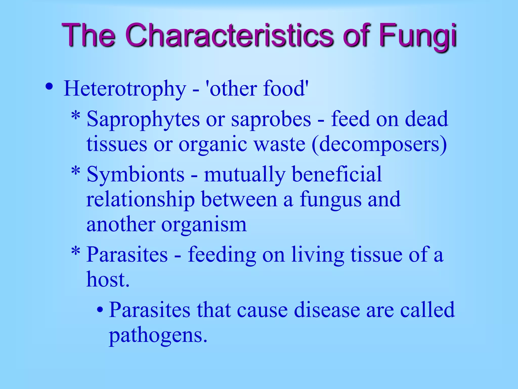 The Characteristics of Fungi
• Heterotrophy - 'other food'
* Saprophytes or saprobes - feed on dead
tissues or organic waste (decomposers)
* Symbionts - mutually beneficial
relationship between a fungus and
another organism
* Parasites - feeding on living tissue of a
host.
• Parasites that cause disease are called
pathogens.
 