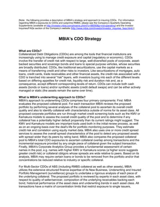 [Note: the following provides a description of MBIA’s strategy and approach to insuring CDOs. For information
regarding MBIA’s exposures to CDOs and subprime RMBS, please see the Company’s Quarterly Operating
Supplements (available at http://investor.mbia.com/phoenix.zhtml?c=88095&p=irol-operating) and the Investor
Inquiries/FAQs section of the Company’s website (http://www.mbia.com/investor/investor_inquiries_faqs.html).]



                                     MBIA’s CDO Strategy

What are CDOs?
Collateralized Debt Obligations (CDOs) are among the tools that financial institutions are
increasingly using to manage credit exposure and capital (regulatory or economic). CDOs
involve the transfer of credit risk with respect to large, well-diversified pools of corporate, asset-
backed securities and sovereign bonds and loans to special purpose vehicles, whose securities
are broadly distributed. CDOs, like traditional securitizations, use the capital markets as a
means of transferring credit and other risks to investors. Like securitizations of mortgages, auto
loans, credit cards, trade receivables and other financial assets, the credit risk associated with a
CDO is tranched into several quot;riskquot; layers, with investors buying into each of the different levels
based on differing appetites for credit risk, liquidity risk and duration risk and, as a
consequence, accept different corresponding levels of return. CDOs can include both cash
assets (bonds or loans) and/or synthetic assets (credit default swaps) and can be either actively
managed or static (the assets remain the same over time).

What is MBIA's underwriting approach to CDOs?
MBIA's approach to underwriting CDOs comprises four primary components: First: MBIA
evaluates the proposed collateral pool. For each transaction MBIA reviews the proposed
portfolio by performing several analyses of the collateral pool to ascertain its overall credit
quality and also to identify collateral with characteristics outside of norms for its asset class. All
proposed corporate portfolios are run through market credit screening tools such as the KMV or
Kamakura models to assess the overall credit quality of the pool and to determine if any
collateral has a potentially higher default propensity than its current ratings might suggest. The
KMV and Kamakura models are important tools used both in the initial review process, as well
as on an ongoing basis over the deal's life for portfolio monitoring purposes. They estimate
credit risk and correlation using equity market data. MBIA also uses one or more credit spread
services to assess the overall spread characteristics of the pool to detect any proposed assets
with spread wider than its peers by rating band. MBIA also compares the proposed collateral
pool to MBIA's total CDO exposures to ascertain collateral overlap among transactions and the
incremental exposure provided by any single piece of collateral given the subject transaction.
Finally, MBIA's Corporate Analytics Group provides a fundamental assessment of certain
names in the pool, e.g. names with higher KMV or Kamakura scores (a higher score suggests
greater credit risk) or collateral obligors whose spreads are wide relative to peers. Based on its
analysis, MBIA may require certain loans or bonds to be removed from the portfolio and/or that
concentrations be reduced relative to industry or specific collateral.

For Multi-Sector CDOs of ABS (including RMBS collateral as well as other assets), MBIA
utilizes the extensive structured finance expertise of its New Business, Underwriting and Insured
Portfolio Management (surveillance) groups to undertake a rigorous analysis of each piece of
the underlying collateral. The proposed portfolio is reviewed by experts in each asset class, with
respect to quality of seller/servicer, composition of the underlying receivables backing each
bond, historical performance of the asset class and underwriting trends in each asset class. All
transactions have a matrix of concentration limits that restrict exposure to single issuers,