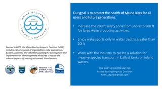 Our goal is to protect the health of Maine lakes for all
users and future generations.
• Increase the 200 ft safety zone from shore to 500 ft
for large wake producing activities.
• Enjoy wake sports only in water depths greater than
20 ft
• Work with the industry to create a solution for
invasive species transport in ballast tanks on inland
waters.
FOR FURTHER INFORMATION
Maine Boating Impacts Coalition
MBIC.Maine@gmail.com
Formed in 2021, the Maine Boating Impacts Coalition (MBIC)
includes a diverse group of organizations, lake associations,
boaters, planners, and volunteers seeking the development and
implementation of management measures to reduce the
adverse impacts of boating on Maine’s inland waters.
 