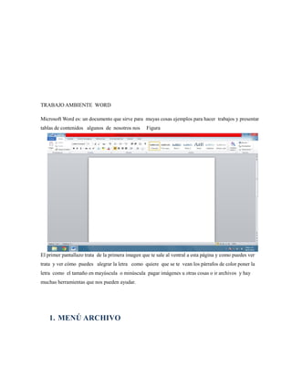 TRABAJO AMBIENTE WORD 
Microsoft Word es: un documento que sirve para muyas cosas ejemplos para hacer trabajos y presentar 
tablas de contenidos algunos de nosotros nos Figura 
El primer pantallazo trata de la primera imagen que te sale al ventral a esta página y como puedes ver 
trata y ver cómo puedes alegrar la letra como quiere que se te vean los párrafos de color poner la 
letra como el tamaño en mayúscula o minúscula pagar imágenes u otras cosas o ir archivos y hay 
muchas herramientas que nos pueden ayudar. 
1. MENÚ ARCHIVO 
 
