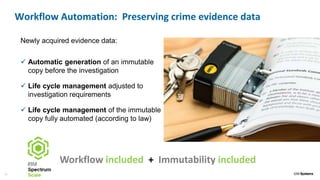 16
Newly acquired evidence data:
 Automatic generation of an immutable
copy before the investigation
 Life cycle management adjusted to
investigation requirements
 Life cycle management of the immutable
copy fully automated (according to law)
Workflow Automation: Preserving crime evidence data
Workflow included + Immutability included
 