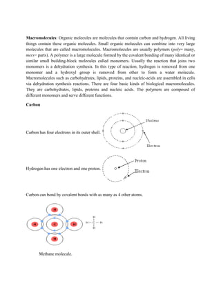 Macromolecules: Organic molecules are molecules that contain carbon and hydrogen. All living
things contain these organic molecules. Small organic molecules can combine into very large
molecules that are called macromolecules. Macromolecules are usually polymers (poly= many,
mers= parts). A polymer is a large molecule formed by the covalent bonding of many identical or
similar small building-block molecules called monomers. Usually the reaction that joins two
monomers is a dehydration synthesis. In this type of reaction, hydrogen is removed from one
monomer and a hydroxyl group is removed from other to form a water molecule.
Macromolecules such as carbohydrates, lipids, proteins, and nucleic-acids are assembled in cells
via dehydration synthesis reactions. There are four basic kinds of biological macromolecules.
They are carbohydrates, lipids, proteins and nucleic acids. The polymers are composed of
different monomers and serve different functions.
Carbon
Carbon has four electrons in its outer shell.
Hydrogen has one electron and one proton.
Carbon can bond by covalent bonds with as many as 4 other atoms.
Methane molecule.
 