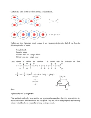 Carbon also form double covalent or triple covalent bonds..
Carbon can form 4 covalent bonds because it has 4 electrons in its outer shell. It can form the
following number of bonds..
4 single bonds
2 double bonds
1 double bond and 2 single bonds
1 triple bond and 1 single bond
Long chains of carbon are common. The chains may be branched or form
rings.
Hydrophilic and hydrophobic:
Polar and ionic molecules have positive and negative charges and are therefore attracted to water
molecules because water molecules are also polar. They are said to be hydrophilic because they
interact with (dissolve in ) water by forming hydrogen bonds.
 