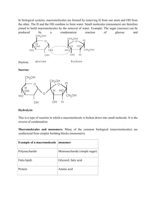 In biological systems, macromolecules are formed by removing H from one atom and OH from
the other. The H and the OH combine to form water. Small molecules (monomers) are therefore
joined to build macromolecules by the removal of water. Example: The sugar (sucrose) can be
produced by a condensation reaction of glucose and
fructose.
Sucrose:
Hydrolysis
This is a type of reaction in which a macromolecule is broken down into small molecule. It is the
reverse of condensation.
Macromolecules and monomers: Many of the common biological (macromolecules) are
synthesized from simpler building blocks (monomers).
Example of a macromolecule monomer
Polysaccharide Monosaccharide (simple sugar)
Fat(a lipid) Glycerol, fatty acid
Protein Amino acid
 