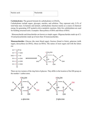 Nucleic acid Nucleotide
Carbohydrates- The general formula for carbohydrates is (CH2O)n
Carbohydrates include sugars, glycogen, starches, and cellulose. They represent only 2-3% of
total body mass. In humans and animals, carbohydrates function mainly as a source of chemical
energy for generating ATP needed to drive metabolic reactions. Only few carbohydrates are used
for building structural units. Examples- Deoxyribose of DNA and ribose of RNA.
Monosaccharide and disaccharides are known as simple sugars. Oligosaccharides made up of 2-
10 and polysacharides made up of more than 10 monosaccharides.
Monosaccharides: Glucose (the main blood sugar), fructose (found in fruits), galactose (milk
sugar), deoxyribose (in DNA), ribose (in RNA). The names of most sugars end with the letters
ose
There are two isomers of the ring form of glucose. They differ in the location of the OH group on
the number 1 carbon atom.
 