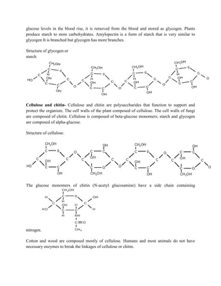 glucose levels in the blood rise, it is removed from the blood and stored as glycogen. Plants
produce starch to store carbohydrates. Amylopectin is a form of starch that is very similar to
glycogen It is branched but glycogen has more branches.
Structure of glycogen or
starch
Cellulose and chitin- Cellulose and chitin are polysaccharides that function to support and
protect the organism. The cell walls of the plant composed of cellulose. The cell walls of fungi
are composed of chitin. Cellulose is composed of beta-glucose monomers; starch and glycogen
are composed of alpha-glucose.
Structure of cellulose.
The glucose monomers of chitin (N-acetyl glucosamine) have a side chain containing
nitrogen.
Cotton and wood are composed mostly of cellulose. Humans and most animals do not have
necessary enzymes to break the linkages of cellulose or chitin.
 