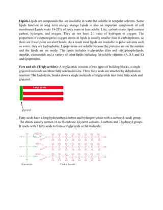 Lipids-Lipids are compounds that are insoluble in water but soluble in nonpolar solvents. Some
lipids function in long term energy storage.Lipids is also an important component of cell
membranes.Lipids make 18-25% of body mass in lean adults. Like, carbohydrates lipid contain
carbon, hydrogen, and oxygen. They do not have 2:1 ratio of hydrogen to oxygen. The
proportion of electronegative oxygen atoms in lipids is usually smaller than in carbohydrates, so
there are fewer polar covalent bonds. As a result most lipids are insoluble in polar solvents such
as water: they are hydrophobic. Lipoproteins are soluble because the proteins are on the outside
and the lipids are on inside. The lipids includes triglycerides (fats and oils),phospholipids,
steroids, eicosanoids and a variety of other lipids including fat-soluble vitamins (A,D,E and K)
and lipoproteins.
Fats and oils (Triglycerides)- A triglyceride consists of two types of building blocks, a single
glycerol molecule and three fatty acid molecules. Three fatty acids are attached by dehydration
reaction. The hydrolysis, breaks down a single molecule of triglyceride into three fatty acids and
glycerol.
Fatty acids have a long hydrocarbon (carbon and hydrogen) chain with a carboxyl (acid) group.
The chains usually contain 16 to 18 carbons. Glycerol contains 3 carbons and 3 hydroxyl groups.
It reacts with 3 fatty acids to form a triglyceride or fat molecule.
 