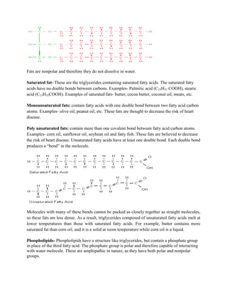 Fats are nonpolar and therefore they do not dissolve in water.
Saturated fat- These are the triglycerides containing saturated fatty acids. The saturated fatty
acids have no double bonds between carbons. Examples- Palmitic acid (C15H31 COOH), stearic
acid (C15H35COOH). Examples of saturated fats- butter, cocoa butter, coconut oil, meats, etc.
Monounsaturated fats: contain fatty acids with one double bond between two fatty acid carbon
atoms. Examples- olive oil, peanut oil, etc. These fats are thought to decrease the risk of heart
disease.
Poly unsaturated fats: contain more than one covalent bond between fatty acid carbon atoms.
Examples- corn oil, sunflower oil, soybean oil and fatty fish. These fats are believed to decrease
the risk of heart disease. Unsaturated fatty acids have at least one double bond. Each double bond
produces a “bend” in the molecule.
Molecules with many of these bends cannot be packed as closely together as straight molecules,
so these fats are less dense. As a result, triglycerides composed of unsaturated fatty acids melt at
lower temperatures than those with saturated fatty acids. For example, butter contains more
saturated fat than corn oil, and it is a solid at room temperature while corn oil is a liquid.
Phospholipids- Phospholipids have a structure like triglycerides, but contain a phosphate group
in place of the third fatty acid. The phosphate group is polar and therefore capable of interacting
with water molecule. These are amphipathic in nature, as they have both polar and nonpolar
groups.
 