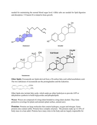 needed for maintaining the normal blood sugar level. 4.Bile salts are needed for lipid digestion
and absorption. 5.Vitamin D is related to bone growth.
Cholesterol Estradiol
Testosterone
Other lipids: Eicosanoids are lipids derived from a 20-carbon fatty acid called arachidonic acid.
The two subclasses of eicosanoids are the prostaglandins and the leukotries.
Other lipids also include fatty acids- which under go either hydrolysis to provide ATP or
dehydration synthesis to build triglycerides and phospholipids.
Waxes- Waxes are composed of a long-chain bonded to a long-chain alcohol. They form
protective coverings for plants and animals (plant surface, animal ears).
Proteins- Proteins are large molecules that contain hydrogen, oxygen and nitrogen. Some
proteins also contain sulfur. Proteins have complex structure. The proteins make up 12-18% of
body mass in a lean adult. Proteins have many roles in the body and are largely responsible for
 