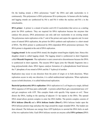 On the leading strand, a DNA polymerase “reads” the DNA and adds nucleotides to it
continuously. This polymerase is DNA polymerase III in prokaryotes. In human cells the leading
and lagging strands are synthesized by Pol α and Pol δ within the nucleus and Pol γ in the
mitochondria.
RNA primer- A primer is a strand of nucleic acid (10-12 nucleotides) that serves as a starting
point for DNA synthesis. They are required for DNA replication because the enzymes that
catalyze this process, DNA polymerases can only add new nucleotides to an existing strand.
The polymerase starts replication at the 3’ end of the primer and copies the opposite end. In most
cases of natural DNA replication, the primer for DNA synthesis and replication is a short strand
of RNA. The RNA primer is synthesized by DNA dependent RNA polymerase (primase). The
RNA primer is degraded at the end of DNA replication.
Lagging strand- In the second DNA strand, the daughter strand begins slightly later. Hence this
daughter strand is called lagging strand. The lagging strand is synthesized in short fragments
called Okazaki fragments. The replication is semi conservative discontinuous because the DNA
is synthesized in short segments. The enzyme DNA ligase joins the Okazaki fragments into a
long polynucleotide chain. DNA ligases catalyze formation of a phosphodiester bond between
the 5’ phosphate of one strand of DNA and the 3’ hydroxyl of another.
Replication may occur in one direction from the point of origin or in both directions. When
replication occurs in only one direction, it is called unidirectional replication. When replication
occurs in both directions, it is called bidirectional replication.
Bacterial (prokaryotic) DNA replication- DNA replication in E.coli begins at a single, defined
DNA sequence of 245 base pairs called oriC . A protein called DnaA gets concentrated near oriC
and get complexes with ATP. This complex binds with specific 9-bp repeats at oriC. These
distors the DNA, leading to the opening of adjacent 13- bp repeats in the DNA. The opened
DNA strand allows protein complex to enter the DNA bubble. The protein complex consists of
DNA helicase (Dna-B) and a DNA helicase loader (Dna-C). DNA helicase loader open the
DNA helicase protein rings and place the rings around the single stranded DNA. The loaders are
then released. The helicases use energy from ATP hydrolysis to unwind the DNA helix at each
of the two replication forks. Each DNA helicase recruits an enzyme called DNA primase,(DNA
 