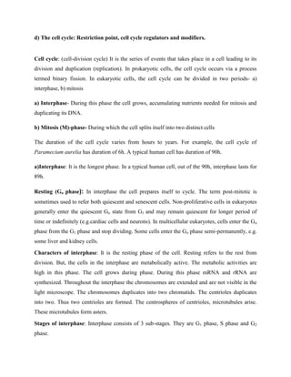 d) The cell cycle: Restriction point, cell cycle regulators and modifiers.
Cell cycle: (cell-division cycle) It is the series of events that takes place in a cell leading to its
division and duplication (replication). In prokaryotic cells, the cell cycle occurs via a process
termed binary fission. In eukaryotic cells, the cell cycle can be divided in two periods- a)
interphase, b) mitosis
a) Interphase- During this phase the cell grows, accumulating nutrients needed for mitosis and
duplicating its DNA.
b) Mitosis (M)-phase- During which the cell splits itself into two distinct cells
The duration of the cell cycle varies from hours to years. For example, the cell cycle of
Paramecium aurelia has duration of 6h. A typical human cell has duration of 90h.
a)Interphase: It is the longest phase. In a typical human cell, out of the 90h, interphase lasts for
89h.
Resting (Go phase): In interphase the cell prepares itself to cycle. The term post-mitotic is
sometimes used to refer both quiescent and senescent cells. Non-proliferative cells in eukaryotes
generally enter the quiescent Go state from G1 and may remain quiescent for longer period of
time or indefinitely (e.g.cardiac cells and neurons). In multicellular eukaryotes, cells enter the Go
phase from the G1 phase and stop dividing. Some cells enter the Go phase semi-permanently, e.g.
some liver and kidney cells.
Characters of interphase: It is the resting phase of the cell. Resting refers to the rest from
division. But, the cells in the interphase are metabolically active. The metabolic activities are
high in this phase. The cell grows during phase. During this phase mRNA and rRNA are
synthesized. Throughout the interphase the chromosomes are extended and are not visible in the
light microscope. The chromosomes duplicates into two chromatids. The centrioles duplicates
into two. Thus two centrioles are formed. The centrospheres of centrioles, microtubules arise.
These microtubules form asters.
Stages of interphase: Interphase consists of 3 sub-stages. They are G1 phase, S phase and G2
phase.
 