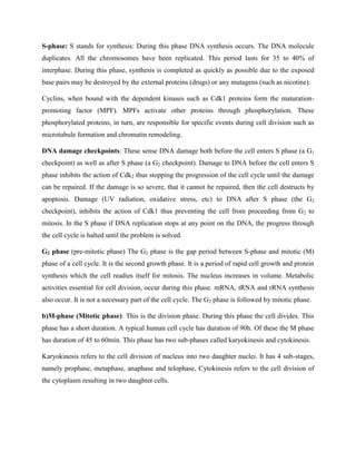S-phase: S stands for synthesis: During this phase DNA synthesis occurs. The DNA molecule
duplicates. All the chromosomes have been replicated. This period lasts for 35 to 40% of
interphase. During this phase, synthesis is completed as quickly as possible due to the exposed
base pairs may be destroyed by the external proteins (drugs) or any mutagens (such as nicotine).
Cyclins, when bound with the dependent kinases such as Cdk1 proteins form the maturation-
promoting factor (MPF). MPFs activate other proteins through phosphorylation. These
phosphorylated proteins, in turn, are responsible for specific events during cell division such as
microtubule formation and chromatin remodeling.
DNA damage checkpoints: These sense DNA damage both before the cell enters S phase (a G1
checkpoint) as well as after S phase (a G2 checkpoint). Damage to DNA before the cell enters S
phase inhibits the action of Cdk2 thus stopping the progression of the cell cycle until the damage
can be repaired. If the damage is so severe, that it cannot be repaired, then the cell destructs by
apoptosis. Damage (UV radiation, oxidative stress, etc) to DNA after S phase (the G2
checkpoint), inhibits the action of Cdk1 thus preventing the cell from proceeding from G2 to
mitosis. In the S phase if DNA replication stops at any point on the DNA, the progress through
the cell cycle is halted until the problem is solved.
G2 phase (pre-mitotic phase) The G2 phase is the gap period between S-phase and mitotic (M)
phase of a cell cycle. It is the second growth phase. It is a period of rapid cell growth and protein
synthesis which the cell readies itself for mitosis. The nucleus increases in volume. Metabolic
activities essential for cell division, occur during this phase. mRNA, tRNA and rRNA synthesis
also occur. It is not a necessary part of the cell cycle. The G2 phase is followed by mitotic phase.
b)M-phase (Mitotic phase): This is the division phase. During this phase the cell divides. This
phase has a short duration. A typical human cell cycle has duration of 90h. Of these the M phase
has duration of 45 to 60min. This phase has two sub-phases called karyokinesis and cytokinesis.
Karyokinesis refers to the cell division of nucleus into two daughter nuclei. It has 4 sub-stages,
namely prophase, metaphase, anaphase and telophase, Cytokinesis refers to the cell division of
the cytoplasm resulting in two daughter cells.
 