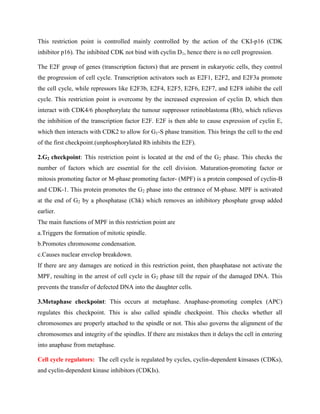 This restriction point is controlled mainly controlled by the action of the CKI-p16 (CDK
inhibitor p16). The inhibited CDK not bind with cyclin D1, hence there is no cell progression.
The E2F group of genes (transcription factors) that are present in eukaryotic cells, they control
the progression of cell cycle. Transcription activators such as E2F1, E2F2, and E2F3a promote
the cell cycle, while repressors like E2F3b, E2F4, E2F5, E2F6, E2F7, and E2F8 inhibit the cell
cycle. This restriction point is overcome by the increased expression of cyclin D, which then
interact with CDK4/6 phosphorylate the tumour suppressor retinoblastoma (Rb), which relieves
the inhibition of the transcription factor E2F. E2F is then able to cause expression of cyclin E,
which then interacts with CDK2 to allow for G1-S phase transition. This brings the cell to the end
of the first checkpoint.(unphosphorylated Rb inhibits the E2F).
2.G2 checkpoint: This restriction point is located at the end of the G2 phase. This checks the
number of factors which are essential for the cell division. Maturation-promoting factor or
mitosis promoting factor or M-phase promoting factor- (MPF) is a protein composed of cyclin-B
and CDK-1. This protein promotes the G2 phase into the entrance of M-phase. MPF is activated
at the end of G2 by a phosphatase (Chk) which removes an inhibitory phosphate group added
earlier.
The main functions of MPF in this restriction point are
a.Triggers the formation of mitotic spindle.
b.Promotes chromosome condensation.
c.Causes nuclear envelop breakdown.
If there are any damages are noticed in this restriction point, then phasphatase not activate the
MPF, resulting in the arrest of cell cycle in G2 phase till the repair of the damaged DNA. This
prevents the transfer of defected DNA into the daughter cells.
3.Metaphase checkpoint: This occurs at metaphase. Anaphase-promoting complex (APC)
regulates this checkpoint. This is also called spindle checkpoint. This checks whether all
chromosomes are properly attached to the spindle or not. This also governs the alignment of the
chromosomes and integrity of the spindles. If there are mistakes then it delays the cell in entering
into anaphase from metaphase.
Cell cycle regulators: The cell cycle is regulated by cycles, cyclin-dependent kinsases (CDKs),
and cyclin-dependent kinase inhibitors (CDKIs).
 