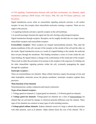 e) Cell signaling: Communication between cells and their environment, ion channels, signal
transduction pathways (MAP kinase, P38 kinase, JNK, Ras and P13-kinase pathways, and
biosensors.
Signal transduction occurs when an extracellular signaling molecule activates a cell surface
receptor. In turn, this receptor alters intracellular molecules creating a response. There are two
stages in this process.
1.A signaling molecule activates a specific receptor on the cell membrane.
2.A second messenger transmits the signal into the cell, eliciting a physiological response.
Signal transduction through receptors: Receptors can be roughly divided into two major classes:
intracellular receptors and extracellular receptors.
Extracellular receptors: These receptors are integral transmembrane proteins. They span the
plasma membrane of the cell, one part of the receptor on the outside of the cell and the other on
the inside. Signal transduction occurs as a result of a ligand binding to the outside, the molecule
does not pass through the membrane. This binding stimulates a series of events inside the cell.
Upon binding, the ligand induces a change in the conformation of the inside part of the receptor.
These result in either the activation of an enzyme in the receptor or the exposure of a binding site
for other intracellular signaling proteins within the cell, eventually propagating the signal
through the cytoplasm.
Ionotropic receptors –
These are transmembrane ion channels. Many cellular functions require the passage of ions and
other hydrophilic molecules across the plasma membrane. Ionotropic receptors regulate these
processes.
Main functions of ion channels
Neurotransmission, cardiac conduction and muscle contraction.
Types of ion channel receptors-
1. Voltage gated ion channels-2. Ligand gated ion channels, 3. G-Protein gated ion channels
1. Voltage gated ion channels- Voltage-gated ion channels are a class of transmembrane ion
channel that are activated by changes in electrical potential difference near the channel. These
types of ion channels are common in many types of cells including neurons..
a.Voltage-gated sodium channels: Sodium channels consist of a large α subunit that associates
with other proteins, such as β subunits. Alpha subunit forms the core of the channel. The α-
 