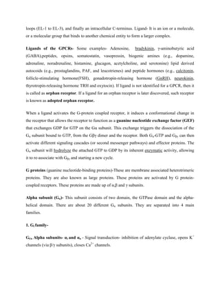 loops (EL-1 to EL-3), and finally an intracellular C-terminus. Ligand- It is an ion or a molecule,
or a molecular group that binds to another chemical entity to form a larger complex.
Ligands of the GPCRs- Some examples- Adenosine, bradykinin, γ-aminobutyric acid
(GABA),peptides, opsins, somatostatin, vasopressin, biogenic amines (e.g., dopamine,
adrenaline, noradrenaline, histamine, glucagon, acetylcholine, and serotonine) lipid derived
autocoids (e.g., prostaglandins, PAF, and leucotrienes) and peptide hormones (e.g., calcitonin,
follicle-stimulating hormone(FSH), gonadotropin-releasing hormone (GnRH), neurokinin,
thyrotropin-releasing hormone TRH and oxytocin). If ligand is not identified for a GPCR, then it
is called as orphan receptor. If a ligand for an orphan receptor is later discovered, such receptor
is known as adopted orphan receptor.
When a ligand activates the G-protein coupled receptor, it induces a conformational change in
the receptor that allows the receptor to function as a guanine nucleotide exchange factor (GEF)
that exchanges GDP for GTP on the Gα subunit. This exchange triggers the dissociation of the
Gα subunit bound to GTP, from the Gβγ dimer and the receptor. Both Gα-GTP and Gβγ can then
activate different signaling cascades (or second messenger pathways) and effector proteins. The
Gα subunit will hydrolyze the attached GTP to GDP by its inherent enzymatic activity, allowing
it to re-associate with Gβγ and starting a new cycle.
G proteins (guanine nucleotide-binding proteins)-These are membrane associated heterotrimeric
proteins. They are also known as large proteins. These proteins are activated by G protein-
coupled receptors. These proteins are made up of α,β and γ subunits.
Alpha subunit (Gα)- This subunit consists of two domain, the GTPase domain and the alpha-
helical domain. There are about 20 different Gα subunits. They are separated into 4 main
families.
1. Gi family-
Gi/o Alpha subunits- αi and αo - Signal transduction- inhibition of adenylate cyclase, opens K+
channels (via β/γ subunits), closes Ca2+
channels.
 