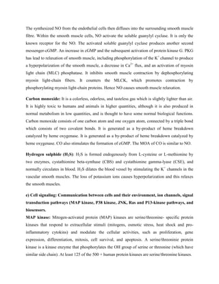 The synthesized NO from the endothelial cells then diffuses into the surrounding smooth muscle
fibre. Within the smooth muscle cells, NO activate the soluble guanylyl cyclase. It is only the
known receptor for the NO. The activated soluble guanylyl cyclase produces another second
messenger-cGMP. An increase in cGMP and the subsequent activation of protein kinase G. PKG
has lead to relaxation of smooth muscle, including phosphorylation of the K+
channel to produce
a hyperpolarization of the smooth muscle, a decrease in Ca2+
flux, and an activation of myosin
light chain (MLC) phosphatase. It inhibits smooth muscle contraction by dephosphorylating
myosin light-chain fibers. It counters the MLCK, which promotes contraction by
phosphorylating myosin light-chain proteins. Hence NO causes smooth muscle relaxation.
Carbon monoxide: It is a colorless, odorless, and tasteless gas which is slightly lighter than air.
It is highly toxic to humans and animals in higher quantities, although it is also produced in
normal metabolism in low quantities, and is thought to have some normal biological functions.
Carbon monoxide consists of one carbon atom and one oxygen atom, connected by a triple bond
which consists of two covalent bonds. It is generated as a by-product of heme breakdown
catalyzed by heme oxygenase. It is generated as a by-product of heme breakdown catalyzed by
heme oxygenase. CO also stimulates the formation of cGMP. The MOA of CO is similar to NO.
Hydrogen sulphide (H2S): H2S is formed endogenously from L-cysteine or L-methionine by
two enzymes, cystathionine beta-synthase (CBS) and cystathionine gamma-lyase (CSE), and
normally circulates in blood. H2S dilates the blood vessel by stimulating the K+
channels in the
vascular smooth muscles. The loss of potassium ions causes hyperpolarization and this relaxes
the smooth muscles.
e) Cell signaling: Communication between cells and their environment, ion channels, signal
transduction pathways (MAP kinase, P38 kinase, JNK, Ras and P13-kinase pathways, and
biosensors.
MAP kinase: Mitogen-activated protein (MAP) kinases are serine/threonine- specific protein
kinases that respond to extracellular stimuli (mitogens, osmotic stress, heat shock and pro-
inflammatory cytokins) and modulate the cellular activities, such as proliferation, gene
expression, differentiation, mitosis, cell survival, and apoptosis. A serine/threoninie protein
kinase is a kinase enzyme that phosphorylates the OH group of serine or threonine (which have
similar side chain). At least 125 of the 500 + human protein kinases are serine/threonine kinases.
 