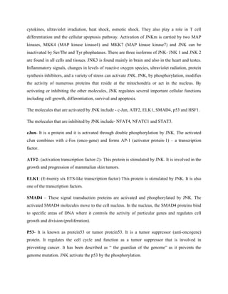 cytokines, ultraviolet irradiation, heat shock, osmotic shock. They also play a role in T cell
differentiation and the cellular apoptosis pathway. Activation of JNKm is carried by two MAP
kinases, MKK4 (MAP kinase kinase4) and MKK7 (MAP kinase kinase7) and JNK can be
inactivated by Ser/Thr and Tyr phophatases. There are three isoforms of JNK- JNK 1 and JNK 2
are found in all cells and tissues. JNK3 is found mainly in brain and also in the heart and testes.
Inflammatory signals, changes in levels of reactive oxygen species, ultraviolet radiation, protein
synthesis inhibitors, and a variety of stress can activate JNK. JNK, by phosphorylation, modifies
the activity of numerous proteins that reside at the mitochondria or act in the nucleus. By
activating or inhibiting the other molecules, JNK regulates several important cellular functions
including cell growth, differentiation, survival and apoptosis.
The molecules that are activated by JNK include - c-Jun, ATF2, ELK1, SMAD4, p53 and HSF1.
The molecules that are inhibited by JNK include- NFAT4, NFATC1 and STAT3.
cJun- It is a protein and it is activated through double phosphorylation by JNK. The activated
cJun combines with c-Fos (onco-gene) and forms AP-1 (activator protein-1) – a transcription
factor.
ATF2- (activation transcription factor-2)- This protein is stimulated by JNK. It is involved in the
growth and progression of mammalian skin tumors.
ELK1: (E-twenty six ETS-like transcription factor) This protein is stimulated by JNK. It is also
one of the transcription factors.
SMAD4 – These signal transduction proteins are activated and phosphorylated by JNK. The
activated SMAD4 molecules move to the cell nucleus. In the nucleus, the SMAD4 proteins bind
to specific areas of DNA where it controls the activity of particular genes and regulates cell
growth and division (proliferation).
P53- It is known as protein53 or tumor protein53. It is a tumor suppressor (anti-oncogene)
protein. It regulates the cell cycle and function as a tumor suppressor that is involved in
preventing cancer. It has been described as “ the guardian of the genome” as it prevents the
genome mutation. JNK activate the p53 by the phosphorylation.
 