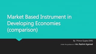 Market Based Instrument in
Developing Economies
(comparison)
By Prince Gupta (544)
Under the guidance of Mrs. Rashmi Agarwal
 
