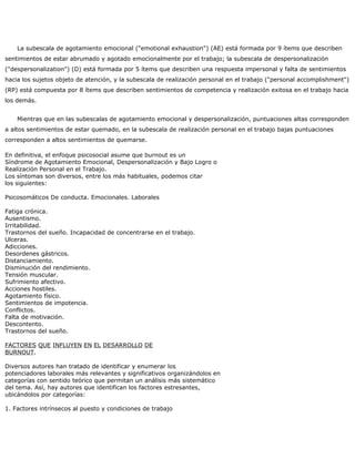 La subescala de agotamiento emocional ("emotional exhaustion") (AE) está formada por 9 ítems que describen
sentimientos de estar abrumado y agotado emocionalmente por el trabajo; la subescala de despersonalización
("despersonalization") (D) está formada por 5 ítems que describen una respuesta impersonal y falta de sentimientos
hacia los sujetos objeto de atención, y la subescala de realización personal en el trabajo ("personal accomplishment")
(RP) está compuesta por 8 ítems que describen sentimientos de competencia y realización exitosa en el trabajo hacia
los demás.
Mientras que en las subescalas de agotamiento emocional y despersonalización, puntuaciones altas corresponden
a altos sentimientos de estar quemado, en la subescala de realización personal en el trabajo bajas puntuaciones
corresponden a altos sentimientos de quemarse.
En definitiva, el enfoque psicosocial asume que burnout es un
Síndrome de Agotamiento Emocional, Despersonalización y Bajo Logro o
Realización Personal en el Trabajo.
Los síntomas son diversos, entre los más habituales, podemos citar
los siguientes:
Psicosomáticos De conducta. Emocionales. Laborales
Fatiga crónica.
Ausentismo.
Irritabilidad.
Trastornos del sueño. Incapacidad de concentrarse en el trabajo.
Ulceras.
Adicciones.
Desordenes gástricos.
Distanciamiento.
Disminución del rendimiento.
Tensión muscular.
Sufrimiento afectivo.
Acciones hostiles.
Agotamiento físico.
Sentimientos de impotencia.
Conflictos.
Falta de motivación.
Descontento.
Trastornos del sueño.
FACTORES QUE INFLUYEN EN EL DESARROLLO DE
BURNOUT.
Diversos autores han tratado de identificar y enumerar los
potenciadores laborales más relevantes y significativos organizándolos en
categorías con sentido teórico que permitan un análisis más sistemático
del tema. Así, hay autores que identifican los factores estresantes,
ubicándolos por categorías:
1. Factores intrínsecos al puesto y condiciones de trabajo
 