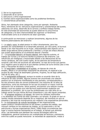 2. Rol en la organización
3. Desarrollo de la carrera
5. Estructura y clima organizacional
6. Fuentes extra-organizacionales como los problemas familiares.
7. Características personales.
Otros, han planteado otras categorías, como por ejemplo: Ambiente
físico, estresores de rol; estructura organizacional y características del puesto,
relaciones con otros, desarrollo de la carrera y conflicto trabajo-familia.
En esta diversidad de taxonomías se puede observar la concurrencia
de categorías y la clara intencionalidad de organizar un fenómeno
multivariable como es el síndrome de estar quemado.
A continuación se mencionan y explican brevemente, algunos de los
factores potenciadores del síndrome:
1.- La edad y sexo, la edad parece no influir directamente, pero hay
períodos de vulnerabilidad en el desarrollo personal, por otra parte, el burnout
tiende a ser más frecuente en la mujer, relacionándose este aspecto con la
doble carga laboral (tarea profesional y familiar) y el tipo de enlace afectivo
que puede desarrollarse en el ambiente laboral y familiar.
2. - La turnicidad laboral y el horario laboral, para algunos autores, el
trabajo por turnos y el nocturno facilita la presencia del síndrome. Las
influencias son biológicas y emocionales debido a las alteraciones de los
ritmos cardiacos, del ciclo sueño-vigilia, de los patrones de temperatura
corporal y del ritmo de excreción de adrenalina. Un tipo de turnos que parece
muy negativo para la salud es el que plantea cambios de turno breves (dos o tres
días) y frecuentes de diario a nocturno.
3.- La seguridad y estabilidad en el puesto, en épocas de crisis de
empleo, afecta a un porcentaje importante de personas, en especial a los
grupos de alto riesgo de desempleo (jóvenes, mujeres, los de baja calificación,
más de 45 años, etc.).
4.- La antigüedad profesional, aunque no existe un acuerdo claro de la
influencia de esta variable, algunos autores han encontrado una relación
positiva con el síndrome manifestada en dos períodos, correspondientes a
los dos primeros años de carrera profesional y los mayores de 10 años de
experiencia, como los momentos en los que se produce un mayor nivel de
asociación con el síndrome. Otros autores, encuentran una relación inversa
debido a que los sujetos que más Burnout experimentan acabarían por
abandonar su profesión, por lo que los profesionales con más años en su
trabajo serían los que menos Burnout presentaron y por ello siguen presentes.
5. - El progreso excesivo o el escaso, así como los cambios imprevistos
y no deseados son fuente de estar quemado y en tensión. El grado en que un
cambio resulta estresante depende de su magnitud, del momento en que se
presenta y del nivel de incongruencia con respecto a las expectativas personales.
6.- La incorporación de nuevas tecnologías en las organizaciones,
suelen producir transformaciones en las tareas y puestos de trabajo, que
incluyen cambios en los sistemas de trabajo, en la supervisión y en las
estructuras y formas organizativas (Peiró, 1990) Estas circunstancias dan
lugar a nuevos factores estresantes en el trabajo, al tiempo que eliminan
otros. Las demandas que plantean las nuevas tecnologías sobre los
trabajadores, generan escenarios con multiplicidad de factores y estresores,
entre los cuales se puede mencionar: la necesidad de capacitación, miedo a
 