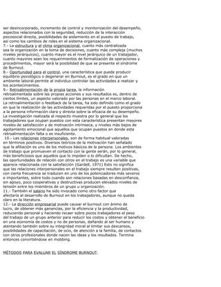 ser desincorporado, incremento de control y monitorización del desempeño,
aspectos relacionados con la seguridad, reducción de la interacción
psicosocial directa, posibilidades de aislamiento en el puesto de trabajo,
así como los cambios de roles en el sistema organizacional.
7.- La estructura y el clima organizacional, cuanto más centralizada
sea la organización en la toma de decisiones, cuanto más compleja (muchos
niveles jerárquicos), cuanto mayor es el nivel jerárquico de un trabajador,
cuanto mayores sean los requerimientos de formalización de operaciones y
procedimientos, mayor será la posibilidad de que se presente el síndrome
de Burnout.
8.- Oportunidad para el control, una característica que puede producir
equilibrio psicológico o degenerar en Burnout, es el grado en que un
ambiente laboral permite al individuo controlar las actividades a realizar y
los acontecimientos.
9.- Retroalimentación de la propia tarea, la información
retroalimentada sobre las propias acciones y sus resultados es, dentro de
ciertos límites, un aspecto valorado por las personas en el marco laboral.
La retroalimentación o feedback de la tarea, ha sido definido como el grado
en que la realización de las actividades requeridas por el puesto proporciona
a la persona información clara y directa sobre la eficacia de su desempeño.
La investigación realizada al respecto muestra por lo general que los
trabajadores que ocupan puestos con esta característica presentan mayores
niveles de satisfacción y de motivación intrínseca, y niveles más bajos de
agotamiento emocional que aquellos que ocupan puestos en donde esta
retroalimentación falta o es insuficiente.
10.- Las relaciones interpersonales, son de forma habitual valoradas
en términos positivos. Diversos teóricos de la motivación han señalado
que la afiliación es uno de los motivos básicos de la persona. Los ambientes
de trabajo que promueven el contacto con la gente serán, por lo general,
más beneficiosos que aquellos que lo impiden o lo dificultan. De hecho,
las oportunidades de relación con otros en el trabajo es una variable que
aparece relacionada con la satisfacción (Gardell, 1971) Esto no significa
que las relaciones interpersonales en el trabajo siempre resulten positivas,
con cierta frecuencia se traducen en uno de los potenciadores más severos
e importantes, sobre todo cuando son relaciones basadas en desconfianza,
sin apoyo, poco cooperativas y destructivas producen elevados niveles de
tensión entre los miembros de un grupo u organización.
11.- También el salario ha sido invocado como otro factor que
afectaría al desarrollo de Burnout en los trabajadores, aunque no queda
claro en la literatura.
12.- La dirección empresarial puede causar el burnout con ánimo de
lucro, de obtener más ganancias, por la eficiencia y la productividad,
reduciendo personal y haciendo recaer sobre pocos trabajadores el peso
del trabajo de un grupo anterior para reducir los costos y obtener el beneficio
en una economía de costos y no de personas, dañando al ser humano y
atentando también sobre su integridad moral al limitar sus descansos,
posibilidades de capacitación, de ocio, de atención a la familia, de contactos
con otros profesionales donde nacen las ideas y los resultados. Termina
entonces convirtiéndose en mobbing.
MÉTODOS PARA EVALUAR EL SÍNDROME BURNOUT.
 