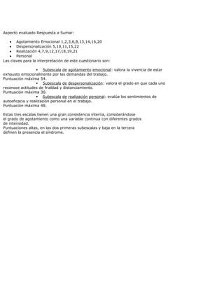 Aspecto evaluado Respuesta a Sumar:
• Agotamiento Emocional 1,2,3,6,8,13,14,16,20
• Despersonalización 5,10,11,15,22
• Realización 4,7,9,12,17,18,19,21
• Personal
Las claves para la interpretación de este cuestionario son:
 Subescala de agotamiento emocional: valora la vivencia de estar
exhausto emocionalmente por las demandas del trabajo.
Puntuación máxima 54.
 Subescala de despersonalización: valora el grado en que cada uno
reconoce actitudes de frialdad y distanciamiento.
Puntuación máxima 30.
 Subescala de realización personal: evalúa los sentimientos de
autoeficacia y realización personal en el trabajo.
Puntuación máxima 48.
Estas tres escalas tienen una gran consistencia interna, considerándose
el grado de agotamiento como una variable continua con diferentes grados
de intensidad.
Puntuaciones altas, en las dos primeras subescalas y baja en la tercera
definen la presencia el síndrome.
 
