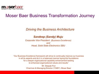 Moser Baer Business Transformation Journey
Driving the Business Architecture
Sandeep (Sandy) Muju
Corporate Vice President (Business Excellence)
and
Head, Solid State Electronics SBU
“Our Business Excellence framework will strive to continually improve our business
in all its aspects and do it in a balanced manner laying the foundations
for a deeper organizational capability enhancement leading
to enhanced organizational values and results”
Mr. Deepak Puri
Chairman & Managing Director (“CMD”), Moser Baer
 