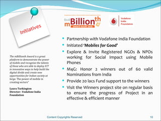 t ives
          Initia
                                              Partnership with Vodafone India Foundation
                                              Initiated ‘Mobiles for Good’
                                              Explore & Invite Registered NGOs & NPOs
The mBillionth Award is a great
platform to demonstrate the power
                                               working for Social Impact using Mobile
of mobile and recognise the talents            Phones
of those who are able to deploy ICT
in innovative ways to help build the          M4G: Honor 2 winners out of 60 valid
digital divide and create new
opportunities for Indian society at            Nominations from India
large. The power of mobile in
creating sectors”                             Provide 20 lacs Fund support to the winners
Laura Turkington                              Visit the Winners project site on regular basis
Director– Vodafone India
Foundation
                                               to ensure the progress of Project in an
                                               effective & efficient manner



                                  Content Copyrights Reserved                               10
 