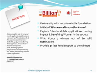 t ives
        Initia
                                            Partnership with Vodafone India Foundation
                                            Initiated ‘Women and Innovation Award’
                                            Explore & Invite Mobile applications creating
Getting insights to truly original
mobile applications addressing a
                                             impact & benefiting Women in the society
wide variety of localized needs of          WIN: Honor 3 winners out of 60 valid
this region was an impressive
start of the jury process. During            nominations
the jury process, how collective
decision making was                         Provide 44 lacs Fund support to the winners
made, blending different
perspectives in an objective way
was indeed praiseworthy. Overall
a great experience!

Manjula Dissanayake
VP – Global Operations|
ZONE24X7




                                Content Copyrights Reserved                             11
 