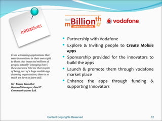 e    s
               ativ
         Initi
                                           Partnership with Vodafone
                                           Explore & Inviting people to Create Mobile
                                            apps
From witnessing applications that
were innovations in their own right        Sponsorship provided for the innovators to
to those that impacted millions of
people, actually “changing lives”,
                                            build the apps
the experience told me that inspite
of being part of a huge mobile-app
                                           Launch & promote them through vodafone
churning organization, there is so          market place
much we have to learn still.
                                           Enhance the apps through funding &
Mr. Karan Gambhir
General Manager, One97                      supporting Innovators
Communications Ltd.




                               Content Copyrights Reserved                          12
 