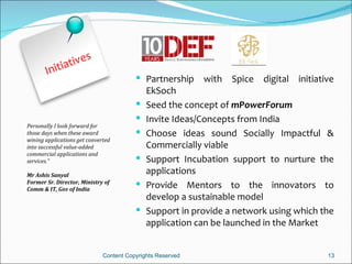 e    s
             ativ
       Initi
                                          Partnership      with Spice digital initiative
                                             EkSoch
                                            Seed the concept of mPowerForum
                                            Invite Ideas/Concepts from India
Personally I look forward for
those days when these award                 Choose ideas sound Socially Impactful &
wining applications get converted
into successful value-added                  Commercially viable
commercial applications and
services.”                                  Support Incubation support to nurture the
Mr Ashis Sanyal
                                             applications
Former Sr. Director, Ministry of
Comm & IT, Gov of India
                                            Provide Mentors to the innovators to
                                             develop a sustainable model
                                            Support in provide a network using which the
                                             application can be launched in the Market


                              Content Copyrights Reserved                              13
 