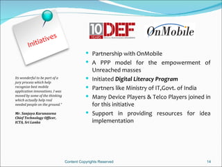 t ives
        Initia
                                             Partnership with OnMobile
                                             A PPP model for the empowerment of
                                                Unreached masses
Its wonderful to be part of a
jury process which help
                                               Initiated Digital Literacy Program
recognize best mobile
application innovations. I was
                                               Partners like Ministry of IT,Govt. of India
moved by some of the thinking
which actually help real
                                               Many Device Players & Telco Players joined in
needed people on the ground.”                   for this initiative
Mr. Sanjaya Karunasena                         Support in providing resources for idea
Chief Technology Officer,
ICTA, Sri Lanka                                 implementation




                                 Content Copyrights Reserved                               14
 