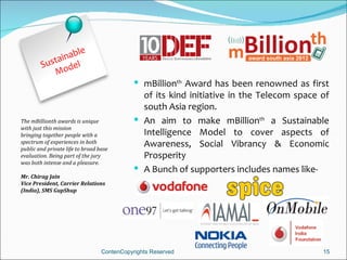 inable
        Susta del
           Mo
                                              mBillionth Award has been renowned as first
                                               of its kind initiative in the Telecom space of
                                               south Asia region.
The mBillionth awards is unique               An aim to make mBillionth a Sustainable
with just this mission
bringing together people with a                Intelligence Model to cover aspects of
spectrum of experiences in both
public and private life to broad base
                                               Awareness, Social Vibrancy & Economic
evaluation. Being part of the jury             Prosperity
was both intense and a pleasure.
                                              A Bunch of supporters includes names like-
Mr. Chirag Jain
Vice President, Carrier Relations
(India), SMS GupShup




                                  ContenCopyrights Reserved                                15
 