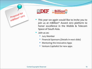 r
       s al fo 2
Propo nth 201
m Billio                       This year we again would like to invite you to
                                join us at mBillionth Award 2012 platform to
                                honor excellence in the Mobile & Telecom
                                Space of South Asia.
                               Join us as:
                                    Jury Member
                                    Financial Sponsors (Details in next slide)
                                    Mentoring the innovative Apps
                                    Venture Capitalist for new apps




                   ContenCopyrights Reserved                                      16
 