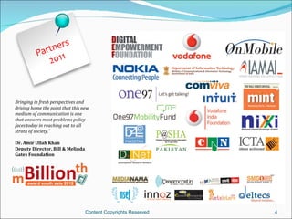 s
               tner
          P a r 11
               20



Bringing in fresh perspectives and
driving home the point that this new
medium of communication is one
that answers most problems policy
faces today in reaching out to all
strata of society.”

Dr. Amir Ullah Khan
Deputy Director, Bill & Melinda
Gates Foundation




                                  Content Copyrights Reserved   4
 