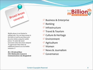 reas
     ad A d
  Bro vere
     co                                             Business & Enterprise
                                                    Banking
                                                    Infrastructure
                                                    Travel & Tourism
Mobile phone is not limited to
talking only. You can keep money in                 Culture & Heritage
the bank, as well as purchase your
favorite clothes using the mobile                   Environment
phone. To make life easier
innovative ideas have been adopted.                 Agriculture
To appreciate these ideas by
mBillionth Award is an incredible                   Women
initiative !!!
                                                    News & Journalism
Mr. S M Ashraf Khan
CEO, Multimedia Content &                           Governance
Communications Ltd, Bangladesh




                            Content Copyrights Reserved                     8
 