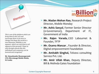 en tors
            M                                    Mr. Madan Mohan Rao, Research Project
                                                    Director, Mobile Monday
                                                   Mr. Ashis Sanyal, Former Senior Director
                                                    (e-Governance), Department of IT,
This is one of the platform which can               Government of India
bring them to the core and
encourage them to do more to                       Mr. Rajen Varada, CEO Labournet &
change and shape the world to a
new dimension. Mobility is one                      Founder, TFTP
segment which can reach fast to all
segment of the pyramid. I hope its                 Mr. Osama Manzar , Founder & Director,
only through awards like this,
individuals and companies can be
                                                    Digital empowerment Foundation
honored and recognized.”                           Mr. Amitabh Singhal, Telxess consulting
Mr. Sinnathamby Shanmugarajah                       Service Pvt. Ltd.
CTO, Microimage Mobile Media,
Sri Lanka                                          Mr. Amir Ullah Khan, Deputy Director,
                                                    Bill & Melinda Gates foundation

                                  Content Copyrights Reserved                                  9
 