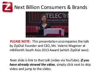 Next Billion Consumers & Brands
PLEASE NOTE: This presentation accompanies the talk
by ZipDial Founder and CEO, Ms. Valerie Wagoner at
mBillionth South Asia 2013 Award (which ZipDial won).
Next slide is link to that talk (video via YouTube). If you
have already viewed the video, simply click next to skip
video and jump to the slides.
 