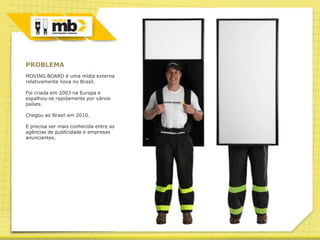 PROBLEMA
MOVING BOARD é uma mídia externa
relativamente nova no Brasil.

Foi criada em 2003 na Europa e
espalhou-se rapidamente por vários
países.

Chegou ao Brasil em 2010.

E precisa ser mais conhecida entre as
agências de publicidade e empresas
anunciantes.
 