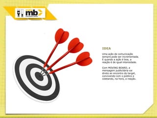 IDEA
Uma ação de comunicação
sempre pode ser incrementada.
E quando a ação é boa, a
reação é de igual intensidade.

Com MOVING BOARD, a
mensagem publicitária vai
direto ao encontro do target,
convivendo com o público e
coletando, na hora, a reação.
 