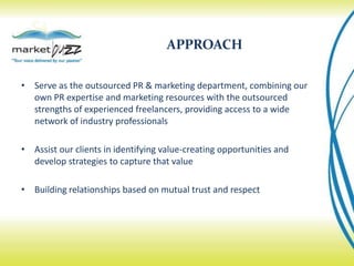 APPROACHServe as the outsourced PR & marketing department, combining our own PR expertise and marketing resources with the outsourced strengths of experienced freelancers, providing access to a wide network of industry professionalsAssist our clients in identifying value-creating opportunities and develop strategies to capture that valueBuilding relationships based on mutual trust and respect