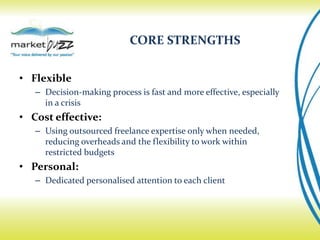 CORE STRENGTHS


• Flexible
   – Decision-making process is fast and more effective, especially
     in a crisis
• Cost effective:
   – Using outsourced freelance expertise only when needed,
     reducing overheads and the flexibility to work within
     restricted budgets
• Personal:
   – Dedicated personalised attention to each client
 