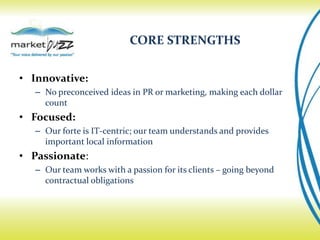 CORE STRENGTHS


• Innovative:
   – No preconceived ideas in PR or marketing, making each dollar
     count
• Focused:
   – Our forte is IT-centric; our team understands and provides
     important local information
• Passionate:
   – Our team works with a passion for its clients – going beyond
     contractual obligations
 
